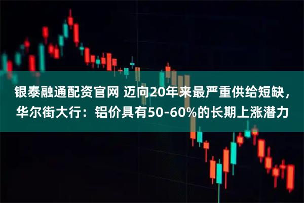 银泰融通配资官网 迈向20年来最严重供给短缺，华尔街大行：铝价具有50-60%的长期上涨潜力