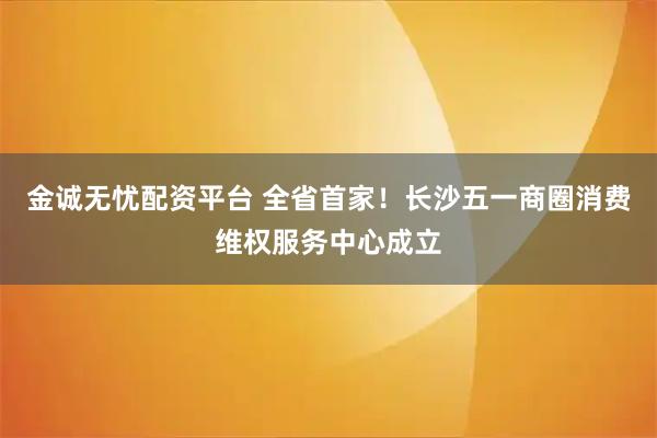 金诚无忧配资平台 全省首家！长沙五一商圈消费维权服务中心成立