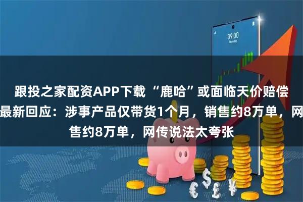 跟投之家配资APP下载 “鹿哈”或面临天价赔偿？凌达乐公司最新回应：涉事产品仅带货1个月，销售约8万单，网传说法太夸张
