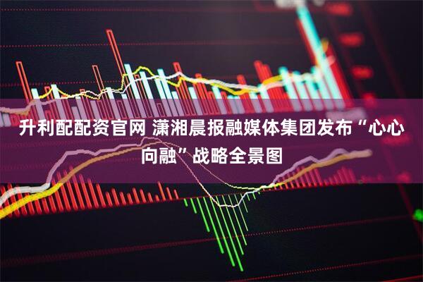 升利配配资官网 潇湘晨报融媒体集团发布“心心向融”战略全景图