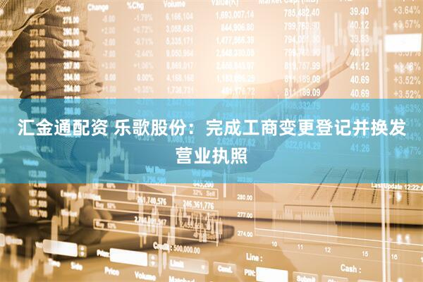汇金通配资 乐歌股份：完成工商变更登记并换发营业执照