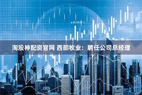 淘股神配资官网 西部牧业：聘任公司总经理
