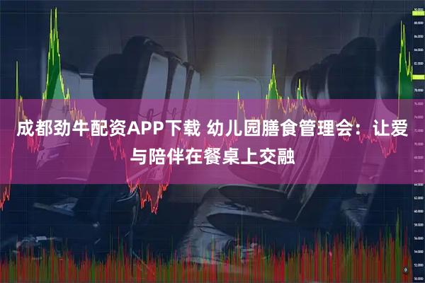 成都劲牛配资APP下载 幼儿园膳食管理会：让爱与陪伴在餐桌上交融