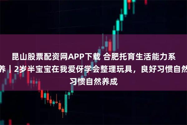 昆山股票配资网APP下载 合肥托育生活能力系统培养｜2岁半宝宝在我爱伢学会整理玩具，良好习惯自然养成