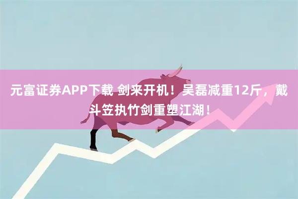 元富证券APP下载 剑来开机!吴磊减重12斤,戴斗笠执竹剑重塑江湖!