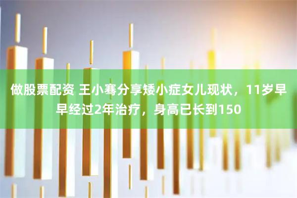 做股票配资 王小骞分享矮小症女儿现状，11岁早早经过2年治疗，身高已长到150