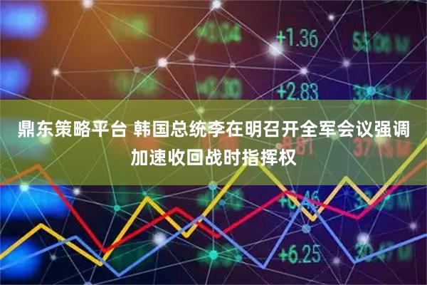 鼎东策略平台 韩国总统李在明召开全军会议强调加速收回战时指挥权