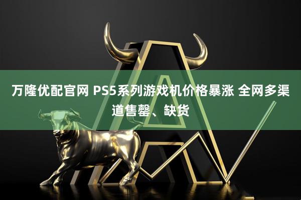 万隆优配官网 PS5系列游戏机价格暴涨 全网多渠道售罄、缺货