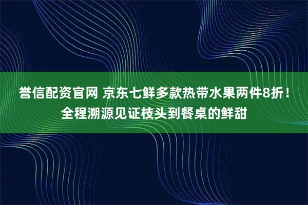 誉信配资官网 京东七鲜多款热带水果两件8折！全程溯源见证枝头到餐桌的鲜甜