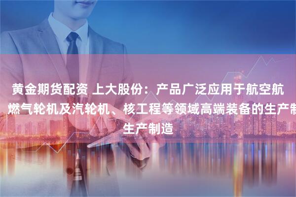黄金期货配资 上大股份:产品广泛应用于航空航天、燃气轮机及汽轮机、核工程等领域高端装备的生产制造
