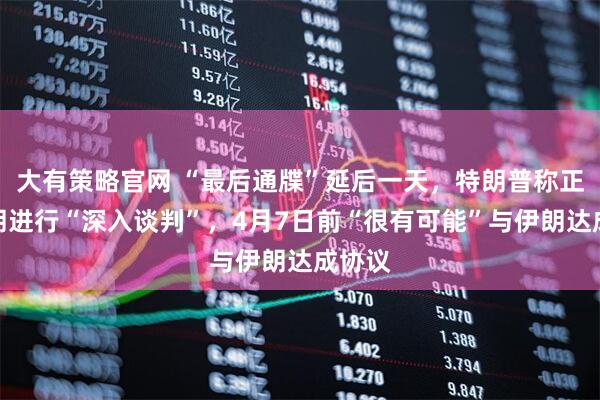 大有策略官网 “最后通牒”延后一天，特朗普称正与伊朗进行“深入谈判”，4月7日前“很有可能”与伊朗达成协议