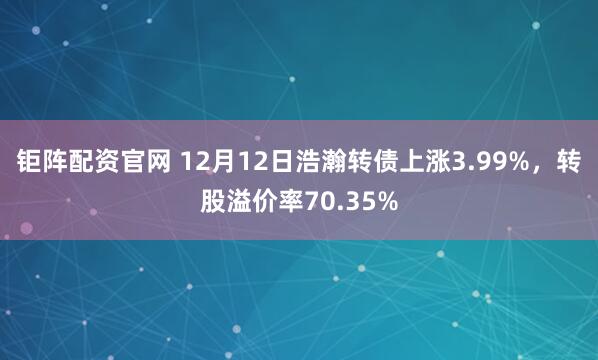 钜阵配资官网 12月12日浩瀚转债上涨3.99%,转股溢价率70.35%