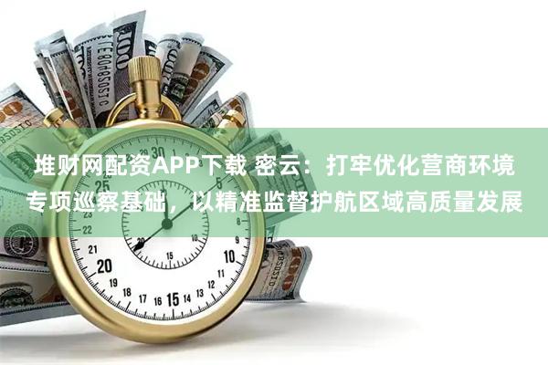 堆财网配资APP下载 密云：打牢优化营商环境专项巡察基础，以精准监督护航区域高质量发展
