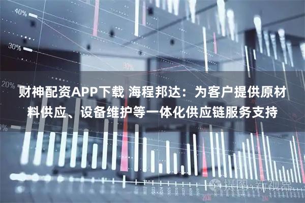 财神配资APP下载 海程邦达：为客户提供原材料供应、设备维护等一体化供应链服务支持