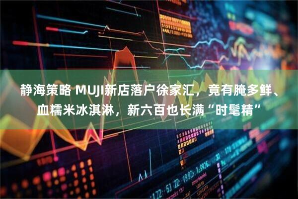 静海策略 MUJI新店落户徐家汇，竟有腌多鲜、血糯米冰淇淋，新六百也长满“时髦精”