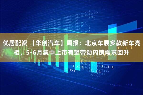 优居配资 【华创汽车】周报：北京车展多款新车亮相，5-6月集中上市有望带动内销需求回升
