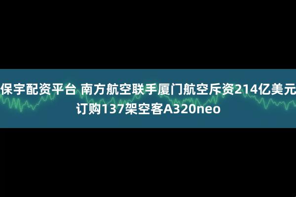 保宇配资平台 南方航空联手厦门航空斥资214亿美元订购137架空客A320neo