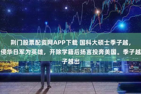 荆门股票配资网APP下载 国科大硕士季子越,称侵华日军为英雄,开除学籍后扬言投奔美国。季子越出
