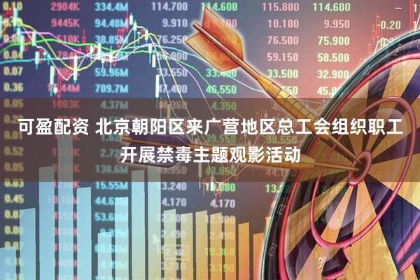 可盈配资 北京朝阳区来广营地区总工会组织职工开展禁毒主题观影活动