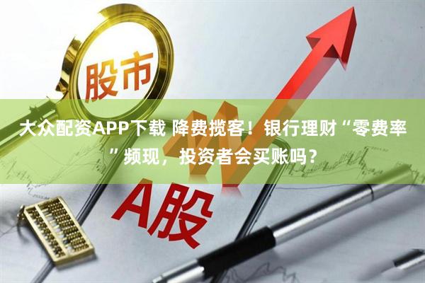 大众配资APP下载 降费揽客！银行理财“零费率”频现，投资者会买账吗？