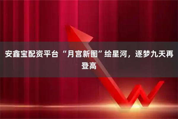 安鑫宝配资平台 “月宫新图”绘星河，逐梦九天再登高