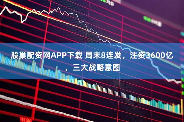 股巢配资网APP下载 周末8连发，注资3600亿，三大战略意图