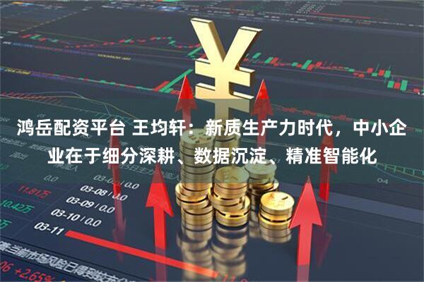 鸿岳配资平台 王均轩：新质生产力时代，中小企业在于细分深耕、数据沉淀、精准智能化