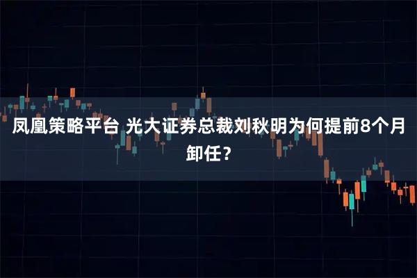 凤凰策略平台 光大证券总裁刘秋明为何提前8个月卸任？