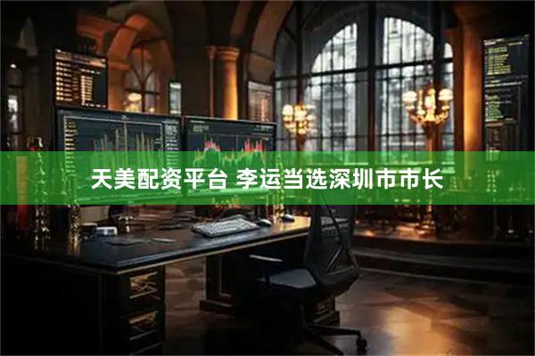 天美配资平台 李运当选深圳市市长