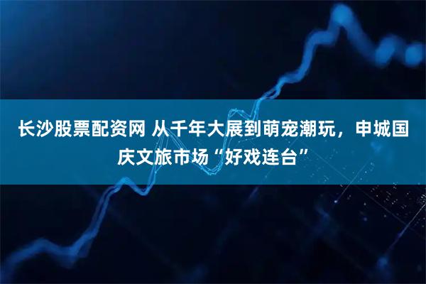 长沙股票配资网 从千年大展到萌宠潮玩，申城国庆文旅市场“好戏连台”