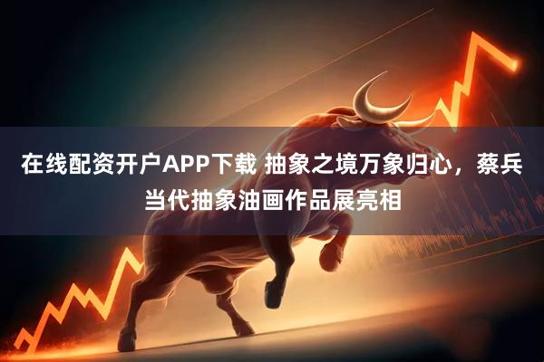 在线配资开户APP下载 抽象之境万象归心，蔡兵当代抽象油画作品展亮相